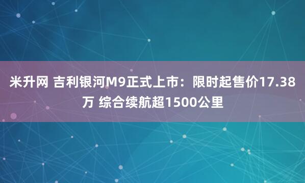 米升网 吉利银河M9正式上市：限时起售价17.38万 综合续航超1500公里