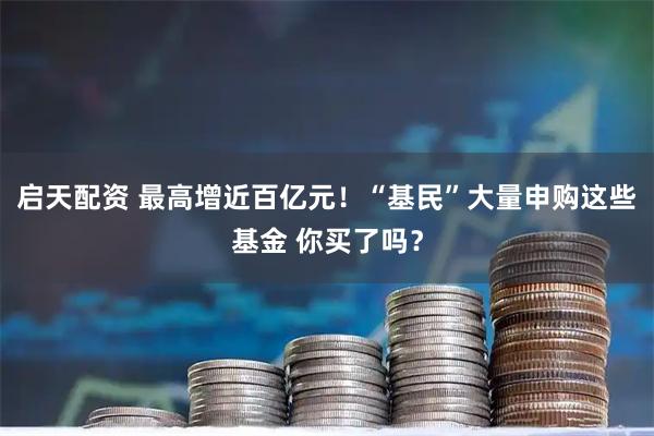 启天配资 最高增近百亿元！“基民”大量申购这些基金 你买了吗？
