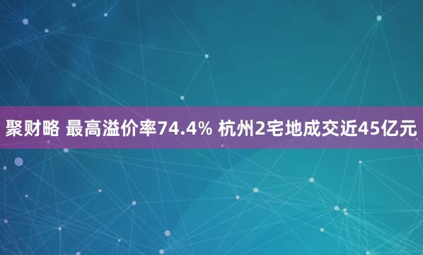 聚财略 最高溢价率74.4% 杭州2宅地成交近45亿元