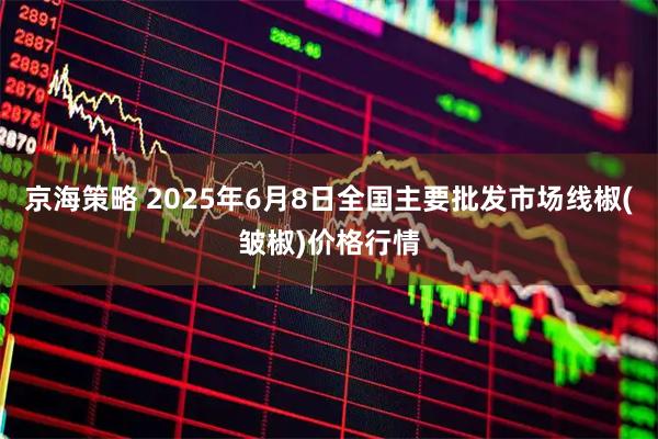 京海策略 2025年6月8日全国主要批发市场线椒(皱椒)价格行情