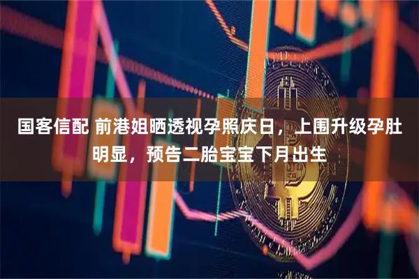 国客信配 前港姐晒透视孕照庆日，上围升级孕肚明显，预告二胎宝宝下月出生