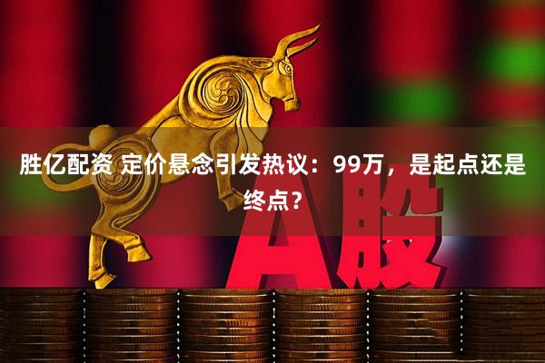 胜亿配资 定价悬念引发热议：99万，是起点还是终点？