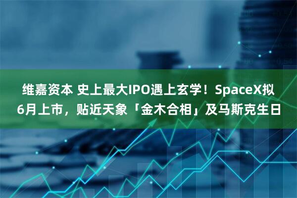 维嘉资本 史上最大IPO遇上玄学！SpaceX拟6月上市，贴近天象「金木合相」及马斯克生日