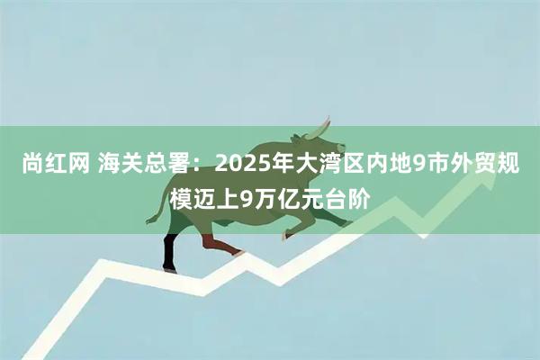 尚红网 海关总署：2025年大湾区内地9市外贸规模迈上9万亿元台阶
