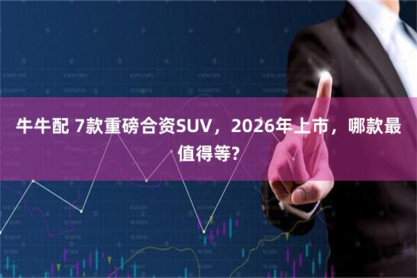 牛牛配 7款重磅合资SUV，2026年上市，哪款最值得等?