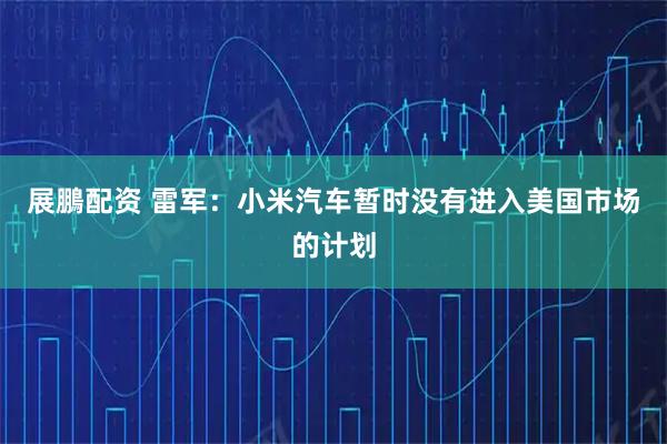 展鵬配资 雷军：小米汽车暂时没有进入美国市场的计划