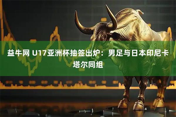 益牛网 U17亚洲杯抽签出炉：男足与日本印尼卡塔尔同组