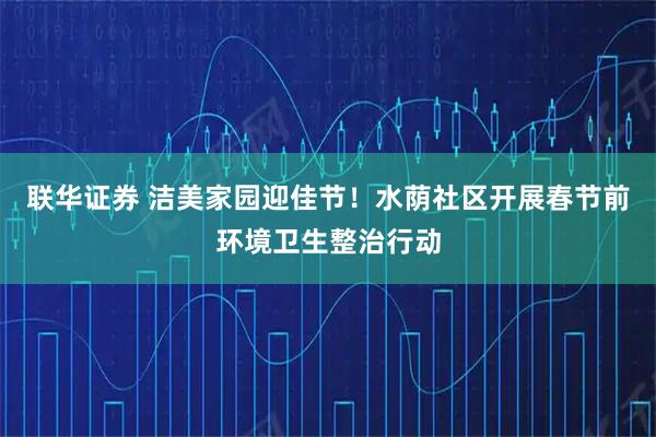 联华证券 洁美家园迎佳节！水荫社区开展春节前环境卫生整治行动