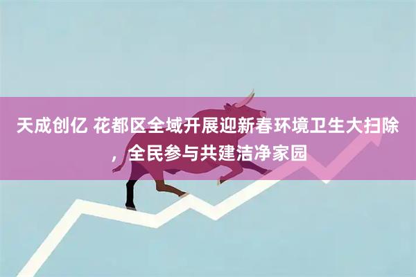 天成创亿 花都区全域开展迎新春环境卫生大扫除，全民参与共建洁净家园