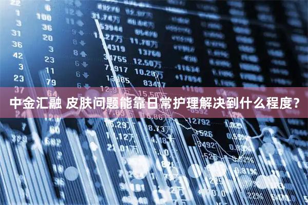 中金汇融 皮肤问题能靠日常护理解决到什么程度？