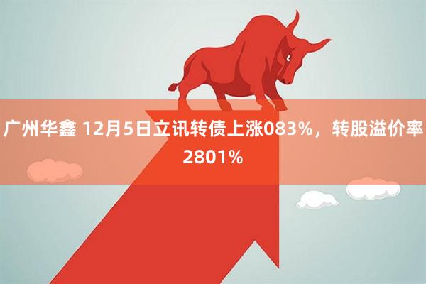 广州华鑫 12月5日立讯转债上涨083%，转股溢价率2801%