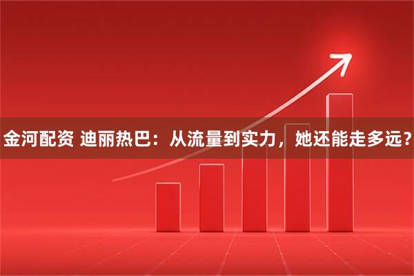 金河配资 迪丽热巴：从流量到实力，她还能走多远？