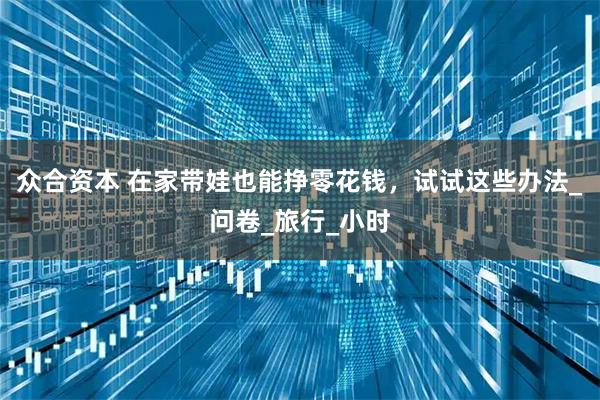 众合资本 在家带娃也能挣零花钱，试试这些办法_问卷_旅行_小时